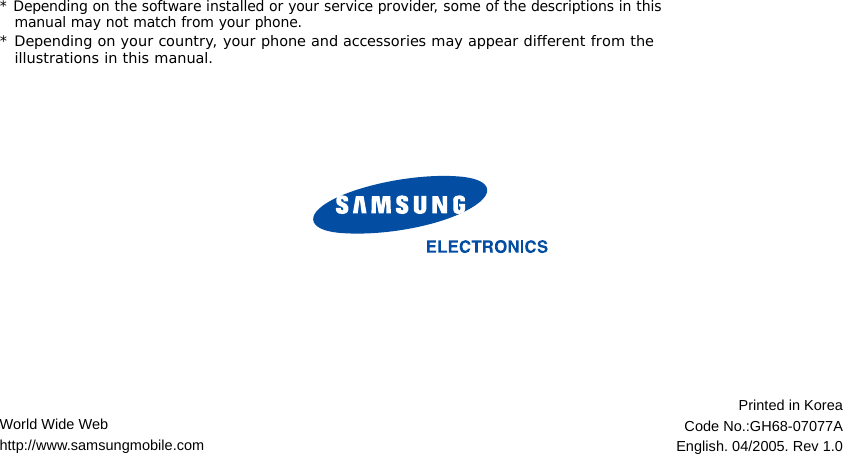 World Wide Webhttp://www.samsungmobile.comPrinted in KoreaCode No.:GH68-07077AEnglish. 04/2005. Rev 1.0* Depending on the software installed or your service provider, some of the descriptions in this manual may not match from your phone.* Depending on your country, your phone and accessories may appear different from the illustrations in this manual.