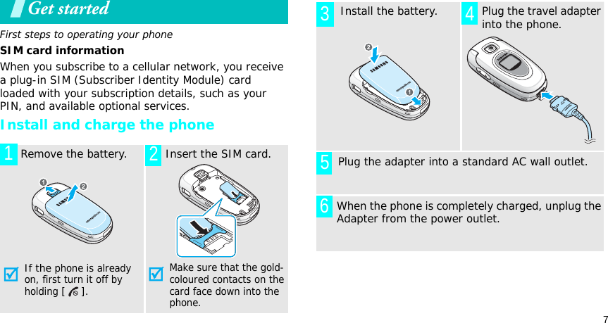 7Get startedFirst steps to operating your phoneSIM card informationWhen you subscribe to a cellular network, you receive a plug-in SIM (Subscriber Identity Module) card loaded with your subscription details, such as your PIN, and available optional services.Install and charge the phone  Remove the battery.If the phone is already on, first turn it off by holding [].  Insert the SIM card.Make sure that the gold-coloured contacts on the card face down into the phone.12  Install the battery.  Plug the travel adapter into the phone.       Plug the adapter into a standard AC wall outlet.When the phone is completely charged, unplug the Adapter from the power outlet.3 456