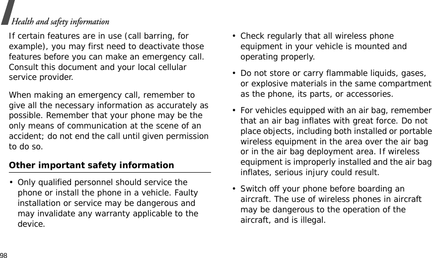 98Health and safety informationIf certain features are in use (call barring, for example), you may first need to deactivate those features before you can make an emergency call. Consult this document and your local cellular service provider.When making an emergency call, remember to give all the necessary information as accurately as possible. Remember that your phone may be the only means of communication at the scene of an accident; do not end the call until given permission to do so.Other important safety information• Only qualified personnel should service the phone or install the phone in a vehicle. Faulty installation or service may be dangerous and may invalidate any warranty applicable to the device.• Check regularly that all wireless phone equipment in your vehicle is mounted and operating properly.• Do not store or carry flammable liquids, gases, or explosive materials in the same compartment as the phone, its parts, or accessories.• For vehicles equipped with an air bag, remember that an air bag inflates with great force. Do not place objects, including both installed or portable wireless equipment in the area over the air bag or in the air bag deployment area. If wireless equipment is improperly installed and the air bag inflates, serious injury could result.• Switch off your phone before boarding an aircraft. The use of wireless phones in aircraft may be dangerous to the operation of the aircraft, and is illegal.
