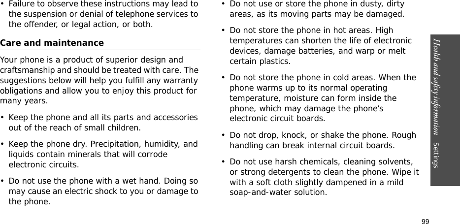 Health and safety information    Settings 99• Failure to observe these instructions may lead to the suspension or denial of telephone services to the offender, or legal action, or both.Care and maintenanceYour phone is a product of superior design and craftsmanship and should be treated with care. The suggestions below will help you fulfill any warranty obligations and allow you to enjoy this product for many years.• Keep the phone and all its parts and accessories out of the reach of small children.• Keep the phone dry. Precipitation, humidity, and liquids contain minerals that will corrode electronic circuits.• Do not use the phone with a wet hand. Doing so may cause an electric shock to you or damage to the phone. • Do not use or store the phone in dusty, dirty areas, as its moving parts may be damaged.• Do not store the phone in hot areas. High temperatures can shorten the life of electronic devices, damage batteries, and warp or melt certain plastics.• Do not store the phone in cold areas. When the phone warms up to its normal operating temperature, moisture can form inside the phone, which may damage the phone’s electronic circuit boards.• Do not drop, knock, or shake the phone. Rough handling can break internal circuit boards.• Do not use harsh chemicals, cleaning solvents, or strong detergents to clean the phone. Wipe it with a soft cloth slightly dampened in a mild soap-and-water solution.