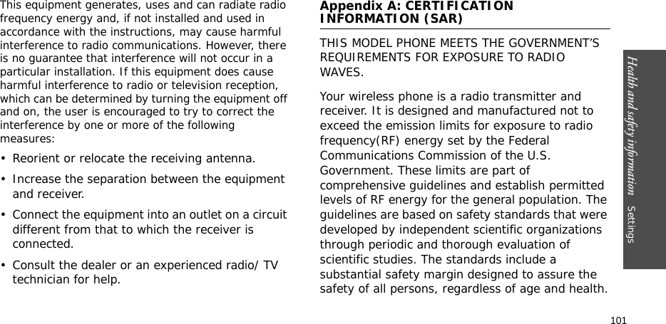 Health and safety information    Settings 101This equipment generates, uses and can radiate radio frequency energy and, if not installed and used in accordance with the instructions, may cause harmful interference to radio communications. However, there is no guarantee that interference will not occur in a particular installation. If this equipment does cause harmful interference to radio or television reception, which can be determined by turning the equipment off and on, the user is encouraged to try to correct the interference by one or more of the following measures:• Reorient or relocate the receiving antenna.• Increase the separation between the equipment and receiver.• Connect the equipment into an outlet on a circuit different from that to which the receiver is connected.• Consult the dealer or an experienced radio/ TV technician for help.Appendix A: CERTIFICATION INFORMATION (SAR)THIS MODEL PHONE MEETS THE GOVERNMENT’S REQUIREMENTS FOR EXPOSURE TO RADIO WAVES.Your wireless phone is a radio transmitter and receiver. It is designed and manufactured not to exceed the emission limits for exposure to radio frequency(RF) energy set by the Federal Communications Commission of the U.S. Government. These limits are part of comprehensive guidelines and establish permitted levels of RF energy for the general population. The guidelines are based on safety standards that were developed by independent scientific organizations through periodic and thorough evaluation of scientific studies. The standards include a substantial safety margin designed to assure the safety of all persons, regardless of age and health.
