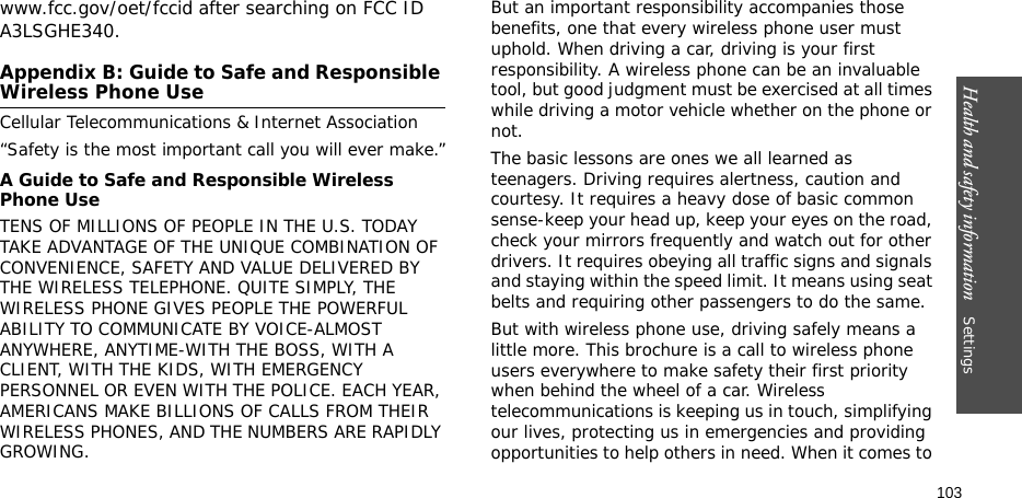 Health and safety information    Settings 103www.fcc.gov/oet/fccid after searching on FCC ID A3LSGHE340.Appendix B: Guide to Safe and Responsible Wireless Phone UseCellular Telecommunications &amp; Internet Association“Safety is the most important call you will ever make.”A Guide to Safe and Responsible Wireless Phone UseTENS OF MILLIONS OF PEOPLE IN THE U.S. TODAY TAKE ADVANTAGE OF THE UNIQUE COMBINATION OF CONVENIENCE, SAFETY AND VALUE DELIVERED BY THE WIRELESS TELEPHONE. QUITE SIMPLY, THE WIRELESS PHONE GIVES PEOPLE THE POWERFUL ABILITY TO COMMUNICATE BY VOICE-ALMOST ANYWHERE, ANYTIME-WITH THE BOSS, WITH A CLIENT, WITH THE KIDS, WITH EMERGENCY PERSONNEL OR EVEN WITH THE POLICE. EACH YEAR, AMERICANS MAKE BILLIONS OF CALLS FROM THEIR WIRELESS PHONES, AND THE NUMBERS ARE RAPIDLY GROWING.But an important responsibility accompanies those benefits, one that every wireless phone user must uphold. When driving a car, driving is your first responsibility. A wireless phone can be an invaluable tool, but good judgment must be exercised at all times while driving a motor vehicle whether on the phone or not.The basic lessons are ones we all learned as teenagers. Driving requires alertness, caution and courtesy. It requires a heavy dose of basic common sense-keep your head up, keep your eyes on the road, check your mirrors frequently and watch out for other drivers. It requires obeying all traffic signs and signals and staying within the speed limit. It means using seat belts and requiring other passengers to do the same. But with wireless phone use, driving safely means a little more. This brochure is a call to wireless phone users everywhere to make safety their first priority when behind the wheel of a car. Wireless telecommunications is keeping us in touch, simplifying our lives, protecting us in emergencies and providing opportunities to help others in need. When it comes to 
