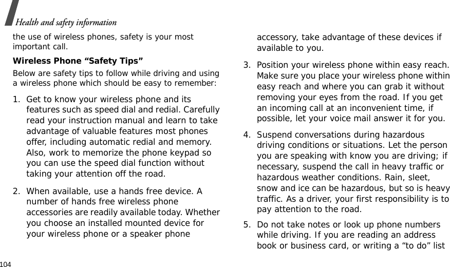 104Health and safety informationthe use of wireless phones, safety is your most important call.Wireless Phone “Safety Tips”Below are safety tips to follow while driving and using a wireless phone which should be easy to remember:1. Get to know your wireless phone and its features such as speed dial and redial. Carefully read your instruction manual and learn to take advantage of valuable features most phones offer, including automatic redial and memory. Also, work to memorize the phone keypad so you can use the speed dial function without taking your attention off the road.2. When available, use a hands free device. A number of hands free wireless phone accessories are readily available today. Whether you choose an installed mounted device for your wireless phone or a speaker phone accessory, take advantage of these devices if available to you.3. Position your wireless phone within easy reach. Make sure you place your wireless phone within easy reach and where you can grab it without removing your eyes from the road. If you get an incoming call at an inconvenient time, if possible, let your voice mail answer it for you.4. Suspend conversations during hazardous driving conditions or situations. Let the person you are speaking with know you are driving; if necessary, suspend the call in heavy traffic or hazardous weather conditions. Rain, sleet, snow and ice can be hazardous, but so is heavy traffic. As a driver, your first responsibility is to pay attention to the road.5. Do not take notes or look up phone numbers while driving. If you are reading an address book or business card, or writing a “to do” list 