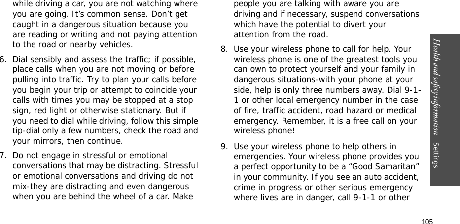 Health and safety information    Settings 105while driving a car, you are not watching where you are going. It’s common sense. Don’t get caught in a dangerous situation because you are reading or writing and not paying attention to the road or nearby vehicles.6. Dial sensibly and assess the traffic; if possible, place calls when you are not moving or before pulling into traffic. Try to plan your calls before you begin your trip or attempt to coincide your calls with times you may be stopped at a stop sign, red light or otherwise stationary. But if you need to dial while driving, follow this simple tip-dial only a few numbers, check the road and your mirrors, then continue.7. Do not engage in stressful or emotional conversations that may be distracting. Stressful or emotional conversations and driving do not mix-they are distracting and even dangerous when you are behind the wheel of a car. Make people you are talking with aware you are driving and if necessary, suspend conversations which have the potential to divert your attention from the road.8. Use your wireless phone to call for help. Your wireless phone is one of the greatest tools you can own to protect yourself and your family in dangerous situations-with your phone at your side, help is only three numbers away. Dial 9-1-1 or other local emergency number in the case of fire, traffic accident, road hazard or medical emergency. Remember, it is a free call on your wireless phone!9. Use your wireless phone to help others in emergencies. Your wireless phone provides you a perfect opportunity to be a “Good Samaritan” in your community. If you see an auto accident, crime in progress or other serious emergency where lives are in danger, call 9-1-1 or other 