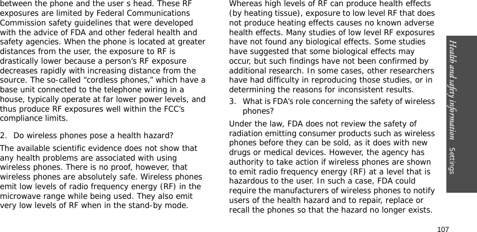 Health and safety information    Settings 107between the phone and the user s head. These RF exposures are limited by Federal Communications Commission safety guidelines that were developed with the advice of FDA and other federal health and safety agencies. When the phone is located at greater distances from the user, the exposure to RF is drastically lower because a person’s RF exposure decreases rapidly with increasing distance from the source. The so-called “cordless phones,” which have a base unit connected to the telephone wiring in a house, typically operate at far lower power levels, and thus produce RF exposures well within the FCC’s compliance limits.2. Do wireless phones pose a health hazard?The available scientific evidence does not show that any health problems are associated with using wireless phones. There is no proof, however, that wireless phones are absolutely safe. Wireless phones emit low levels of radio frequency energy (RF) in the microwave range while being used. They also emit very low levels of RF when in the stand-by mode. Whereas high levels of RF can produce health effects (by heating tissue), exposure to low level RF that does not produce heating effects causes no known adverse health effects. Many studies of low level RF exposures have not found any biological effects. Some studies have suggested that some biological effects may occur, but such findings have not been confirmed by additional research. In some cases, other researchers have had difficulty in reproducing those studies, or in determining the reasons for inconsistent results.3. What is FDA’s role concerning the safety of wireless phones?Under the law, FDA does not review the safety of radiation emitting consumer products such as wireless phones before they can be sold, as it does with new drugs or medical devices. However, the agency has authority to take action if wireless phones are shown to emit radio frequency energy (RF) at a level that is hazardous to the user. In such a case, FDA could require the manufacturers of wireless phones to notify users of the health hazard and to repair, replace or recall the phones so that the hazard no longer exists.