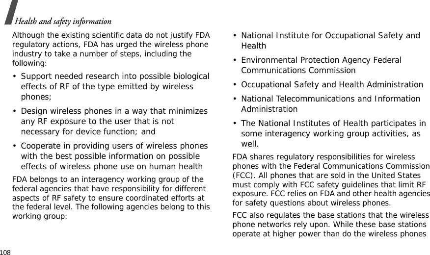 108Health and safety informationAlthough the existing scientific data do not justify FDA regulatory actions, FDA has urged the wireless phone industry to take a number of steps, including the following:• Support needed research into possible biological effects of RF of the type emitted by wireless phones;• Design wireless phones in a way that minimizes any RF exposure to the user that is not necessary for device function; and• Cooperate in providing users of wireless phones with the best possible information on possible effects of wireless phone use on human healthFDA belongs to an interagency working group of the federal agencies that have responsibility for different aspects of RF safety to ensure coordinated efforts at the federal level. The following agencies belong to this working group:• National Institute for Occupational Safety and Health• Environmental Protection Agency Federal Communications Commission• Occupational Safety and Health Administration• National Telecommunications and Information Administration• The National Institutes of Health participates in some interagency working group activities, as well.FDA shares regulatory responsibilities for wireless phones with the Federal Communications Commission (FCC). All phones that are sold in the United States must comply with FCC safety guidelines that limit RF exposure. FCC relies on FDA and other health agencies for safety questions about wireless phones.FCC also regulates the base stations that the wireless phone networks rely upon. While these base stations operate at higher power than do the wireless phones 