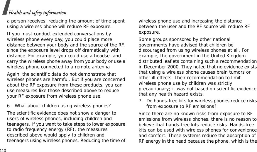 110Health and safety informationa person receives, reducing the amount of time spent using a wireless phone will reduce RF exposure.If you must conduct extended conversations by wireless phone every day, you could place more distance between your body and the source of the RF, since the exposure level drops off dramatically with distance. For example, you could use a headset and carry the wireless phone away from your body or use a wireless phone connected to a remote antennaAgain, the scientific data do not demonstrate that wireless phones are harmful. But if you are concerned about the RF exposure from these products, you can use measures like those described above to reduce your RF exposure from wireless phone use.6. What about children using wireless phones?The scientific evidence does not show a danger to users of wireless phones, including children and teenagers. If you want to take steps to lower exposure to radio frequency energy (RF), the measures described above would apply to children and teenagers using wireless phones. Reducing the time of wireless phone use and increasing the distance between the user and the RF source will reduce RF exposure.Some groups sponsored by other national governments have advised that children be discouraged from using wireless phones at all. For example, the government in the United Kingdom distributed leaflets containing such a recommendation in December 2000. They noted that no evidence exists that using a wireless phone causes brain tumors or other ill effects. Their recommendation to limit wireless phone use by children was strictly precautionary; it was not based on scientific evidence that any health hazard exists.7. Do hands-free kits for wireless phones reduce risks from exposure to RF emissions?Since there are no known risks from exposure to RF emissions from wireless phones, there is no reason to believe that hands-free kits reduce risks. Hands-free kits can be used with wireless phones for convenience and comfort. These systems reduce the absorption of RF energy in the head because the phone, which is the 