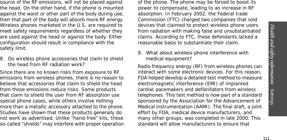 Health and safety information    Settings 111source of the RF emissions, will not be placed against the head. On the other hand, if the phone is mounted against the waist or other part of the body during use, then that part of the body will absorb more RF energy. Wireless phones marketed in the U.S. are required to meet safety requirements regardless of whether they are used against the head or against the body. Either configuration should result in compliance with the safety limit.8. Do wireless phone accessories that claim to shield the head from RF radiation work?Since there are no known risks from exposure to RF emissions from wireless phones, there is no reason to believe that accessories that claim to shield the head from those emissions reduce risks. Some products that claim to shield the user from RF absorption use special phone cases, while others involve nothing more than a metallic accessory attached to the phone. Studies have shown that these products generally do not work as advertised. Unlike “hand-free” kits, these so-called “shields” may interfere with proper operation of the phone. The phone may be forced to boost its power to compensate, leading to an increase in RF absorption. In February 2002, the Federal trade Commission (FTC) charged two companies that sold devices that claimed to protect wireless phone users from radiation with making false and unsubstantiated claims. According to FTC, these defendants lacked a reasonable basis to substantiate their claim.9. What about wireless phone interference with medical equipment?Radio frequency energy (RF) from wireless phones can interact with some electronic devices. For this reason, FDA helped develop a detailed test method to measure electromagnetic interference (EMI) of implanted cardiac pacemakers and defibrillators from wireless telephones. This test method is now part of a standard sponsored by the Association for the Advancement of Medical instrumentation (AAMI). The final draft, a joint effort by FDA, medical device manufacturers, and many other groups, was completed in late 2000. This standard will allow manufacturers to ensure that 