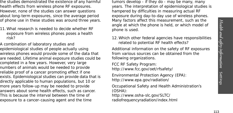 Health and safety information    Settings 113the studies demonstrated the existence of any harmful health effects from wireless phone RF exposures. However, none of the studies can answer questions about long-term exposures, since the average period of phone use in these studies was around three years.11.What research is needed to decide whether RF exposure from wireless phones poses a health risk?A combination of laboratory studies and epidemiological studies of people actually using wireless phones would provide some of the data that are needed. Lifetime animal exposure studies could be completed in a few years. However, very large numbers of animals would be needed to provide reliable proof of a cancer promoting effect if one exists. Epidemiological studies can provide data that is directly applicable to human populations, but 10 or more years follow-up may be needed to provide answers about some health effects, such as cancer. This is because the interval between the time of exposure to a cancer-causing agent and the time tumors develop - if they do - may be many, many years. The interpretation of epidemiological studies is hampered by difficulties in measuring actual RF exposure during day-to-day use of wireless phones. Many factors affect this measurement, such as the angle at which the phone is held, or which model of phone is used.12.Which other federal agencies have responsibilities related to potential RF health effects?Additional information on the safety of RF exposures from various sources can be obtained from the following organizations.FCC RF Safety Program:http://www.fcc.gov/oet/rfsafety/Environmental Protection Agency (EPA):http://www.epa.gov/radiation/Occupational Safety and Health Administration’s (OSHA):http://www.osha-slc.gov/SLTC/radiofrequencyradiation/index.html