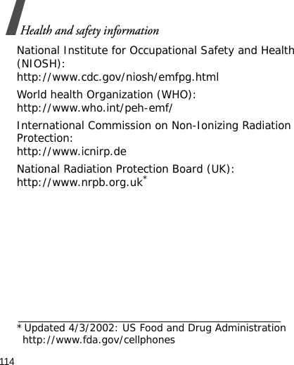 114Health and safety informationNational Institute for Occupational Safety and Health (NIOSH):http://www.cdc.gov/niosh/emfpg.htmlWorld health Organization (WHO):http://www.who.int/peh-emf/International Commission on Non-Ionizing Radiation Protection:http://www.icnirp.deNational Radiation Protection Board (UK):http://www.nrpb.org.uk**Updated 4/3/2002: US Food and Drug Administration http://www.fda.gov/cellphones