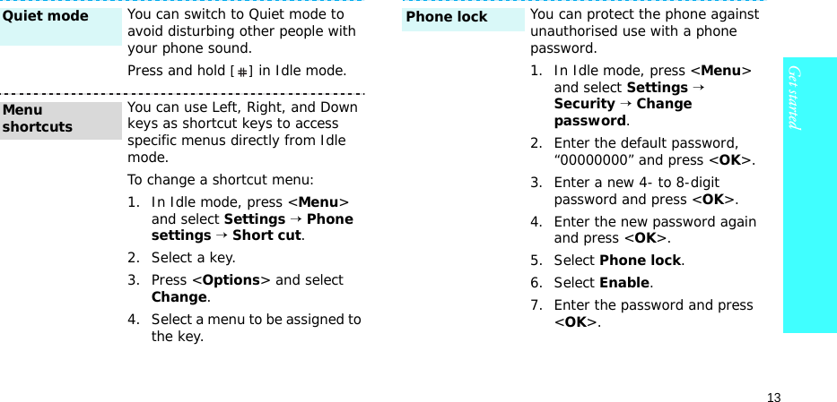 13Get startedYou can switch to Quiet mode to avoid disturbing other people with your phone sound.Press and hold [] in Idle mode.You can use Left, Right, and Down keys as shortcut keys to access specific menus directly from Idle mode.To change a shortcut menu:1. In Idle mode, press &lt;Menu&gt; and select Settings → Phone settings → Short cut.2. Select a key.3. Press &lt;Options&gt; and select Change.4. Select a menu to be assigned to the key.Quiet mode Menu shortcutsYou can protect the phone against unauthorised use with a phone password. 1. In Idle mode, press &lt;Menu&gt; and select Settings → Security → Change password.2. Enter the default password, “00000000” and press &lt;OK&gt;.3. Enter a new 4- to 8-digit password and press &lt;OK&gt;.4. Enter the new password again and press &lt;OK&gt;.5. Select Phone lock.6. Select Enable.7. Enter the password and press &lt;OK&gt;.Phone lock