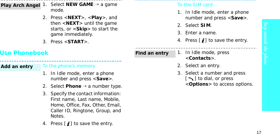 17Step outside the phoneUse Phonebook1. Select NEW GAME → a game mode.2. Press &lt;NEXT&gt;, &lt;Play&gt;, and then &lt;NEXT&gt; until the game starts, or &lt;Skip&gt; to start the game immediately.3. Press &lt;START&gt;.To the phone’s memory1. In Idle mode, enter a phone number and press &lt;Save&gt;.2. Select Phone → a number type.3. Specify the contact information: First name, Last name, Mobile, Home, Office, Fax, Other, Email, Caller ID, Ringtone, Group, and Notes.4. Press [ ] to save the entry.Play Arch AngelAdd an entryTo the SIM card1. In Idle mode, enter a phone number and press &lt;Save&gt;.2. Select SIM.3. Enter a name.4. Press [ ] to save the entry.1. In Idle mode, press &lt;Contacts&gt;.2. Select an entry.3. Select a number and press [] to dial, or press &lt;Options&gt; to access options.Find an entry