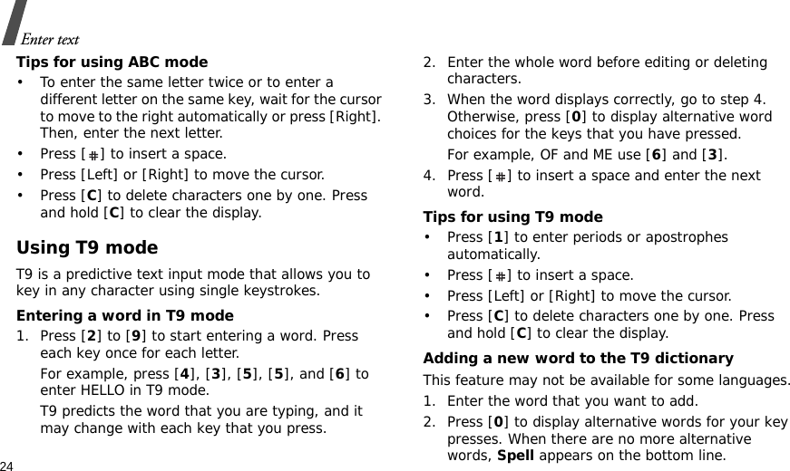 24Enter textTips for using ABC mode• To enter the same letter twice or to enter a different letter on the same key, wait for the cursor to move to the right automatically or press [Right]. Then, enter the next letter.• Press [ ] to insert a space.• Press [Left] or [Right] to move the cursor. •Press [C] to delete characters one by one. Press and hold [C] to clear the display.Using T9 modeT9 is a predictive text input mode that allows you to key in any character using single keystrokes.Entering a word in T9 mode1. Press [2] to [9] to start entering a word. Press each key once for each letter. For example, press [4], [3], [5], [5], and [6] to enter HELLO in T9 mode. T9 predicts the word that you are typing, and it may change with each key that you press.2. Enter the whole word before editing or deleting characters.3. When the word displays correctly, go to step 4. Otherwise, press [0] to display alternative word choices for the keys that you have pressed. For example, OF and ME use [6] and [3].4. Press [ ] to insert a space and enter the next word.Tips for using T9 mode• Press [1] to enter periods or apostrophes automatically.• Press [ ] to insert a space.• Press [Left] or [Right] to move the cursor. • Press [C] to delete characters one by one. Press and hold [C] to clear the display.Adding a new word to the T9 dictionaryThis feature may not be available for some languages.1. Enter the word that you want to add.2. Press [0] to display alternative words for your key presses. When there are no more alternative words, Spell appears on the bottom line. 