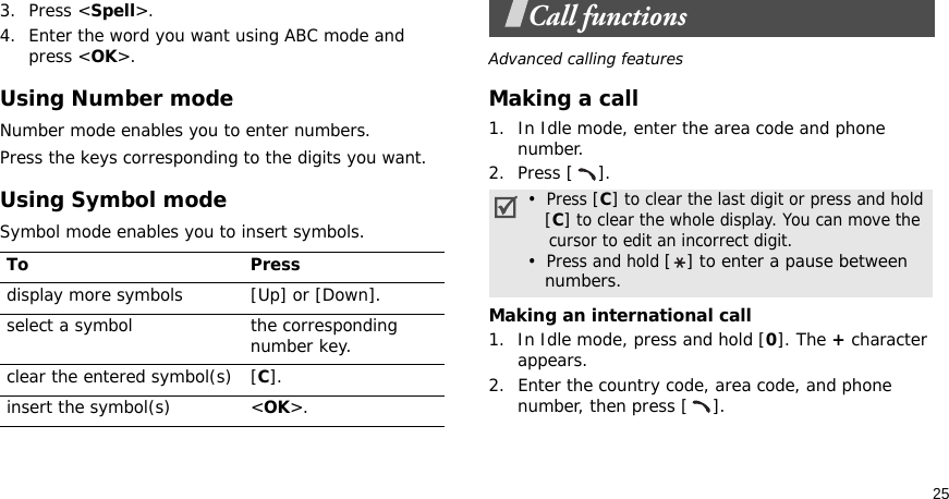 253. Press &lt;Spell&gt;.4. Enter the word you want using ABC mode and press &lt;OK&gt;.Using Number modeNumber mode enables you to enter numbers. Press the keys corresponding to the digits you want.Using Symbol modeSymbol mode enables you to insert symbols.Call functionsAdvanced calling featuresMaking a call1. In Idle mode, enter the area code and phone number.2. Press [ ].Making an international call1. In Idle mode, press and hold [0]. The + character appears.2. Enter the country code, area code, and phone number, then press [ ].To Pressdisplay more symbols [Up] or [Down]. select a symbol the corresponding number key.clear the entered symbol(s) [C]. insert the symbol(s) &lt;OK&gt;.•  Press [C] to clear the last digit or press and hold   [C] to clear the whole display. You can move the    cursor to edit an incorrect digit.•  Press and hold [ ] to enter a pause between   numbers.