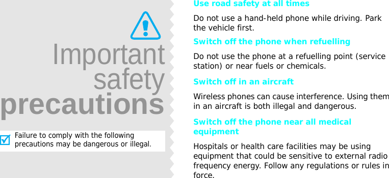 Use road safety at all timesDo not use a hand-held phone while driving. Park the vehicle first. Switch off the phone when refuellingDo not use the phone at a refuelling point (service station) or near fuels or chemicals.Switch off in an aircraftWireless phones can cause interference. Using them in an aircraft is both illegal and dangerous.Switch off the phone near all medical equipmentHospitals or health care facilities may be using equipment that could be sensitive to external radio frequency energy. Follow any regulations or rules in force.ImportantsafetyprecautionsFailure to comply with the following precautions may be dangerous or illegal. 