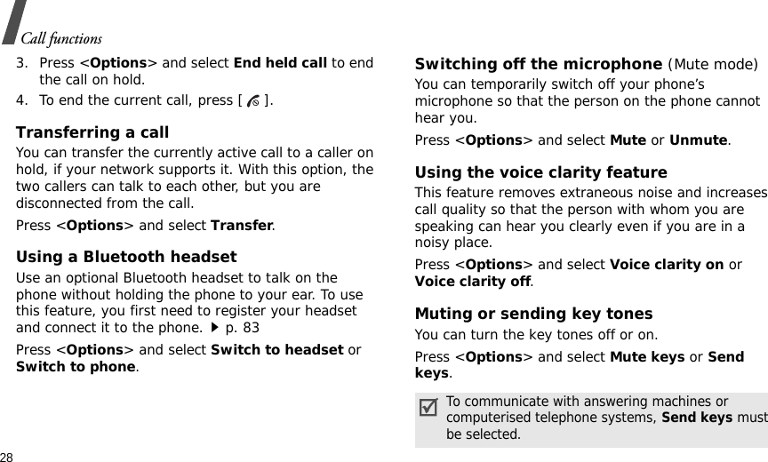 28Call functions3. Press &lt;Options&gt; and select End held call to end the call on hold.4. To end the current call, press [ ].Transferring a callYou can transfer the currently active call to a caller on hold, if your network supports it. With this option, the two callers can talk to each other, but you are disconnected from the call. Press &lt;Options&gt; and select Transfer.Using a Bluetooth headsetUse an optional Bluetooth headset to talk on the phone without holding the phone to your ear. To use this feature, you first need to register your headset and connect it to the phone.p. 83Press &lt;Options&gt; and select Switch to headset or Switch to phone.Switching off the microphone (Mute mode)You can temporarily switch off your phone’s microphone so that the person on the phone cannot hear you.Press &lt;Options&gt; and select Mute or Unmute.Using the voice clarity featureThis feature removes extraneous noise and increases call quality so that the person with whom you are speaking can hear you clearly even if you are in a noisy place.Press &lt;Options&gt; and select Voice clarity on or Voice clarity off.Muting or sending key tonesYou can turn the key tones off or on.Press &lt;Options&gt; and select Mute keys or Send keys.To communicate with answering machines or computerised telephone systems, Send keys must be selected.