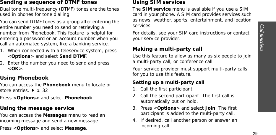 Call functions    29Sending a sequence of DTMF tonesDual tone multi-frequency (DTMF) tones are the tones used in phones for tone dialling.You can send DTMF tones as a group after entering the entire number you need to send or retrieving a number from Phonebook. This feature is helpful for entering a password or an account number when you call an automated system, like a banking service.1. When connected with a teleservice system, press &lt;Options&gt; and select Send DTMF.2. Enter the number you need to send and press &lt;OK&gt;.Using PhonebookYou can access the Phonebook menu to locate or store entries.p. 32Press &lt;Options&gt; and select Phonebook.Using the message serviceYou can access the Messages menu to read an incoming message and send a new message.Press &lt;Options&gt; and select Message.Using SIM servicesThe SIM service menu is available if you use a SIM card in your phone. A SIM card provides services such as news, weather, sports, entertainment, and location services.For details, see your SIM card instructions or contact your service provider.Making a multi-party call Use this feature to allow as many as six people to join a multi-party call, or conference call.Your service provider must support multi-party calls for you to use this feature.Setting up a multi-party call1. Call the first participant.2. Call the second participant. The first call is automatically put on hold.3. Press &lt;Options&gt; and select Join. The first participant is added to the multi-party call.4. If desired, call another person or answer an incoming call.