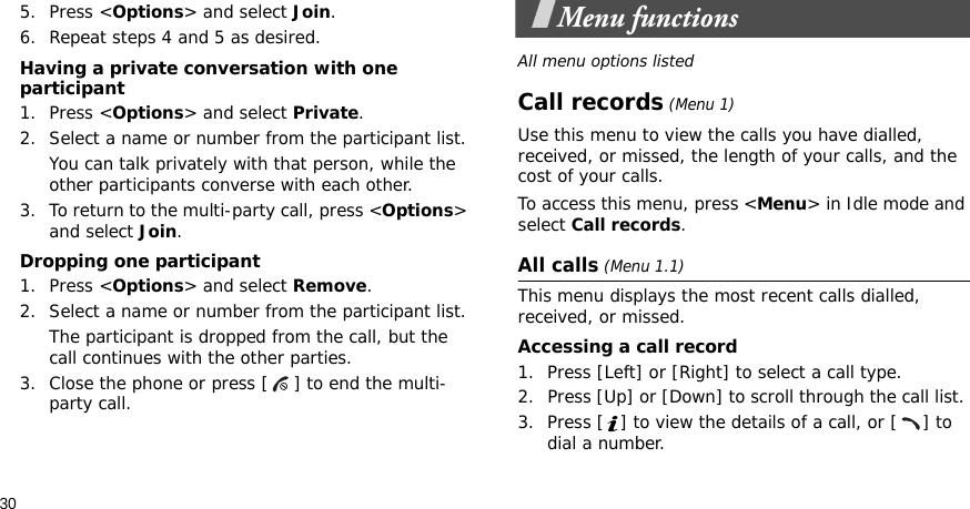 305. Press &lt;Options&gt; and select Join.6. Repeat steps 4 and 5 as desired.Having a private conversation with one participant1. Press &lt;Options&gt; and select Private. 2. Select a name or number from the participant list.You can talk privately with that person, while the other participants converse with each other.3. To return to the multi-party call, press &lt;Options&gt; and select Join. Dropping one participant1. Press &lt;Options&gt; and select Remove. 2. Select a name or number from the participant list. The participant is dropped from the call, but the call continues with the other parties.3. Close the phone or press [ ] to end the multi-party call.Menu functionsAll menu options listedCall records (Menu 1)Use this menu to view the calls you have dialled, received, or missed, the length of your calls, and the cost of your calls.To access this menu, press &lt;Menu&gt; in Idle mode and select Call records.All calls (Menu 1.1)This menu displays the most recent calls dialled, received, or missed. Accessing a call record1. Press [Left] or [Right] to select a call type.2. Press [Up] or [Down] to scroll through the call list. 3. Press [ ] to view the details of a call, or [ ] to dial a number.