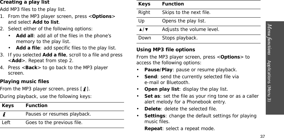Menu functions    Applications (Menu 3)37Creating a play listAdd MP3 files to the play list.1. From the MP3 player screen, press &lt;Options&gt; and select Add to list. 2. Select either of the following options:•Add all: add all of the files in the phone’s memory to the play list.•Add a file: add specific files to the play list.3. If you selected Add a file, scroll to a file and press &lt;Add&gt;. Repeat from step 2.4. Press &lt;Back&gt; to go back to the MP3 player screen.Playing music filesFrom the MP3 player screen, press [ ].During playback, use the following keys:Using MP3 file optionsFrom the MP3 player screen, press &lt;Options&gt; to access the following options:•Pause/Play: pause or resume playback.•Send: send the currently selected file via e-mail or Bluetooth.•Open play list: display the play list.•Set as: set the file as your ring tone or as a caller alert melody for a Phonebook entry.•Delete: delete the selected file.•Settings: change the default settings for playing music files. Repeat: select a repeat mode.Keys FunctionPauses or resumes playback.Left Goes to the previous file.Right Skips to the next file.Up Opens the play list./ Adjusts the volume level.Down Stops playback.Keys Function