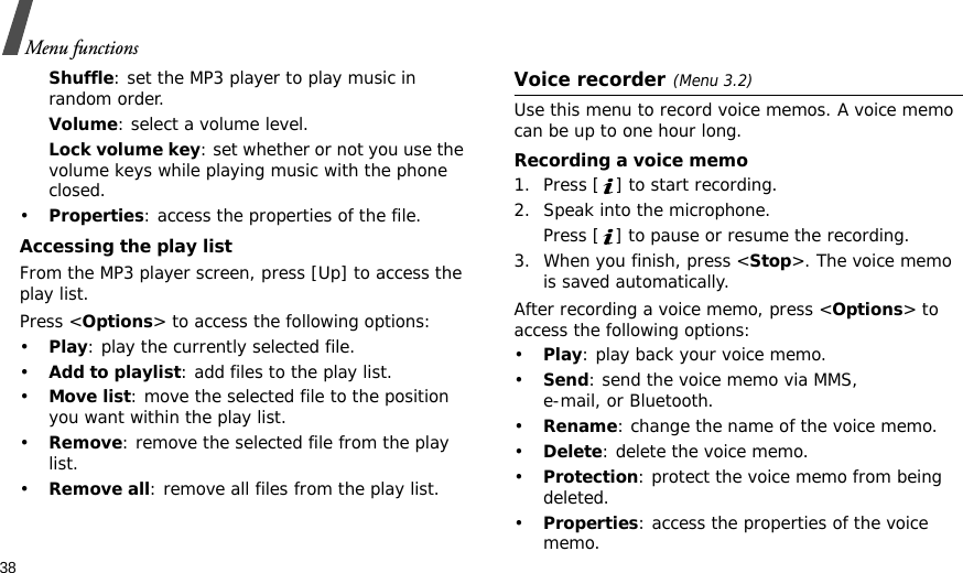 38Menu functionsShuffle: set the MP3 player to play music in random order.Volume: select a volume level.Lock volume key: set whether or not you use the volume keys while playing music with the phone closed.•Properties: access the properties of the file.Accessing the play listFrom the MP3 player screen, press [Up] to access the play list.Press &lt;Options&gt; to access the following options:•Play: play the currently selected file.•Add to playlist: add files to the play list.•Move list: move the selected file to the position you want within the play list.•Remove: remove the selected file from the play list.•Remove all: remove all files from the play list.Voice recorder(Menu 3.2)Use this menu to record voice memos. A voice memo can be up to one hour long.Recording a voice memo1. Press [ ] to start recording. 2. Speak into the microphone. Press [ ] to pause or resume the recording.3. When you finish, press &lt;Stop&gt;. The voice memo is saved automatically.After recording a voice memo, press &lt;Options&gt; to access the following options:•Play: play back your voice memo.•Send: send the voice memo via MMS, e-mail, or Bluetooth.•Rename: change the name of the voice memo.•Delete: delete the voice memo.•Protection: protect the voice memo from being deleted.•Properties: access the properties of the voice memo.