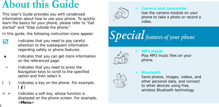 2About this GuideThis User’s Guide provides you with condensed information about how to use your phone. To quickly learn the basics for your phone, please refer to “Get started” and “Step outside the phone.”In this guide, the following instruction icons appear:Indicates that you need to pay careful attention to the subsequent information regarding safety or phone features.Indicates that you can get more information on the referenced page.  →Indicates that you need to press the Navigation keys to scroll to the specified option and then select it.[    ] Indicates a key on the phone. For example, []&lt;  &gt; Indicates a soft key, whose function is displayed on the phone screen. For example, &lt;Menu&gt;• Camera and camcorderUse the camera module on your phone to take a photo or record a video.Special features of your phone•MP3 playerPlay MP3 music files on your phone.•BluetoothSend photos, images, videos, and other personal data, and connect to other devices using free, wireless Bluetooth technology.