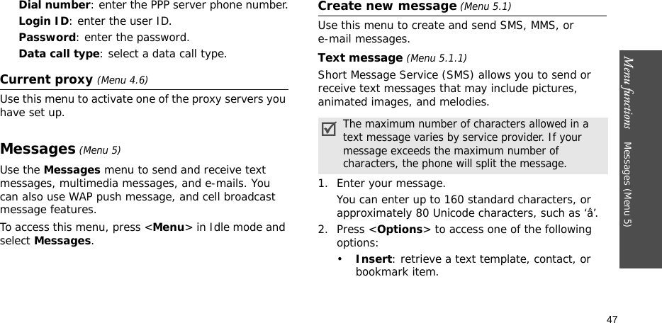 Menu functions    Messages (Menu 5)47Dial number: enter the PPP server phone number.Login ID: enter the user ID.Password: enter the password.Data call type: select a data call type.Current proxy (Menu 4.6)Use this menu to activate one of the proxy servers you have set up.Messages (Menu 5)Use the Messages menu to send and receive text messages, multimedia messages, and e-mails. You can also use WAP push message, and cell broadcast message features.To access this menu, press &lt;Menu&gt; in Idle mode and select Messages.Create new message (Menu 5.1)Use this menu to create and send SMS, MMS, or e-mail messages.Text message (Menu 5.1.1)Short Message Service (SMS) allows you to send or receive text messages that may include pictures, animated images, and melodies.1. Enter your message.You can enter up to 160 standard characters, or approximately 80 Unicode characters, such as ‘â’.2. Press &lt;Options&gt; to access one of the following options:•Insert: retrieve a text template, contact, or bookmark item.The maximum number of characters allowed in a text message varies by service provider. If your message exceeds the maximum number of characters, the phone will split the message.