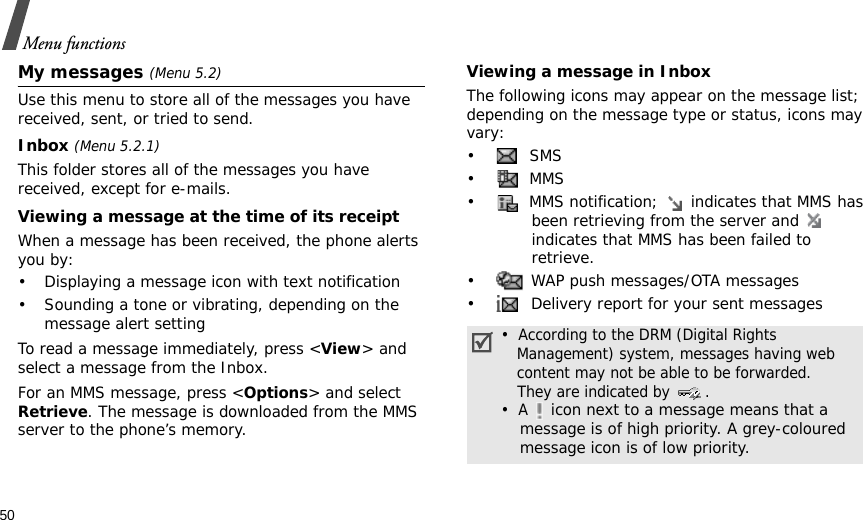 50Menu functionsMy messages (Menu 5.2)Use this menu to store all of the messages you have received, sent, or tried to send.Inbox (Menu 5.2.1)This folder stores all of the messages you have received, except for e-mails.Viewing a message at the time of its receiptWhen a message has been received, the phone alerts you by:• Displaying a message icon with text notification• Sounding a tone or vibrating, depending on the message alert settingTo read a message immediately, press &lt;View&gt; and select a message from the Inbox.For an MMS message, press &lt;Options&gt; and select Retrieve. The message is downloaded from the MMS server to the phone’s memory.Viewing a message in InboxThe following icons may appear on the message list; depending on the message type or status, icons may vary: • SMS•  MMS•  MMS notification;   indicates that MMS has been retrieving from the server and   indicates that MMS has been failed to retrieve.•  WAP push messages/OTA messages•  Delivery report for your sent messages•  According to the DRM (Digital Rights   Management) system, messages having web   content may not be able to be forwarded.    They are indicated by  .•  A  icon next to a message means that a message is of high priority. A grey-coloured message icon is of low priority.