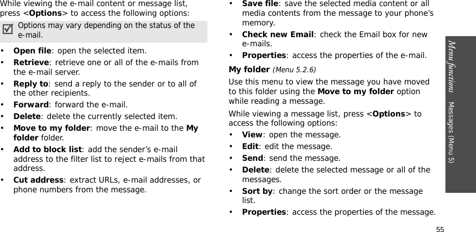 Menu functions    Messages (Menu 5)55While viewing the e-mail content or message list, press &lt;Options&gt; to access the following options: •Open file: open the selected item.•Retrieve: retrieve one or all of the e-mails from the e-mail server.•Reply to: send a reply to the sender or to all of the other recipients.•Forward: forward the e-mail.•Delete: delete the currently selected item.•Move to my folder: move the e-mail to the My folder folder.•Add to block list: add the sender’s e-mail address to the filter list to reject e-mails from that address.•Cut address: extract URLs, e-mail addresses, or phone numbers from the message.•Save file: save the selected media content or all media contents from the message to your phone’s memory.•Check new Email: check the Email box for newe-mails.•Properties: access the properties of the e-mail.My folder (Menu 5.2.6)Use this menu to view the message you have moved to this folder using the Move to my folder option while reading a message.While viewing a message list, press &lt;Options&gt; to access the following options:•View: open the message.•Edit: edit the message.•Send: send the message.•Delete: delete the selected message or all of the messages.•Sort by: change the sort order or the message list.•Properties: access the properties of the message.Options may vary depending on the status of the e-mail.