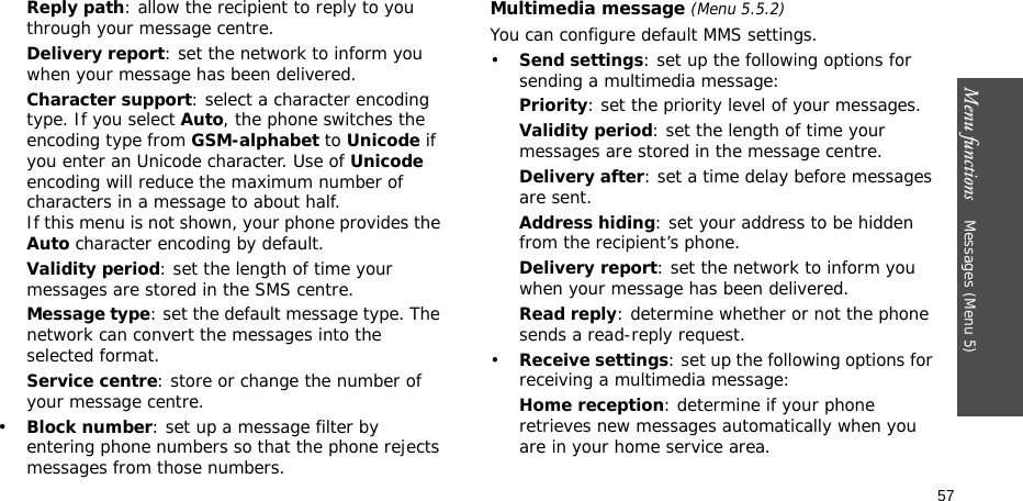 Menu functions    Messages (Menu 5)57Reply path: allow the recipient to reply to you through your message centre. Delivery report: set the network to inform you when your message has been delivered. Character support: select a character encoding type. If you select Auto, the phone switches the encoding type from GSM-alphabet to Unicode if you enter an Unicode character. Use of Unicode encoding will reduce the maximum number of characters in a message to about half. If this menu is not shown, your phone provides the Auto character encoding by default.Validity period: set the length of time your messages are stored in the SMS centre.Message type: set the default message type. The network can convert the messages into the selected format.Service centre: store or change the number of your message centre. •Block number: set up a message filter by entering phone numbers so that the phone rejects messages from those numbers.Multimedia message (Menu 5.5.2)You can configure default MMS settings.•Send settings: set up the following options for sending a multimedia message:Priority: set the priority level of your messages.Validity period: set the length of time your messages are stored in the message centre.Delivery after: set a time delay before messages are sent.Address hiding: set your address to be hidden from the recipient’s phone.Delivery report: set the network to inform you when your message has been delivered.Read reply: determine whether or not the phone sends a read-reply request.•Receive settings: set up the following options for receiving a multimedia message:Home reception: determine if your phone retrieves new messages automatically when you are in your home service area.