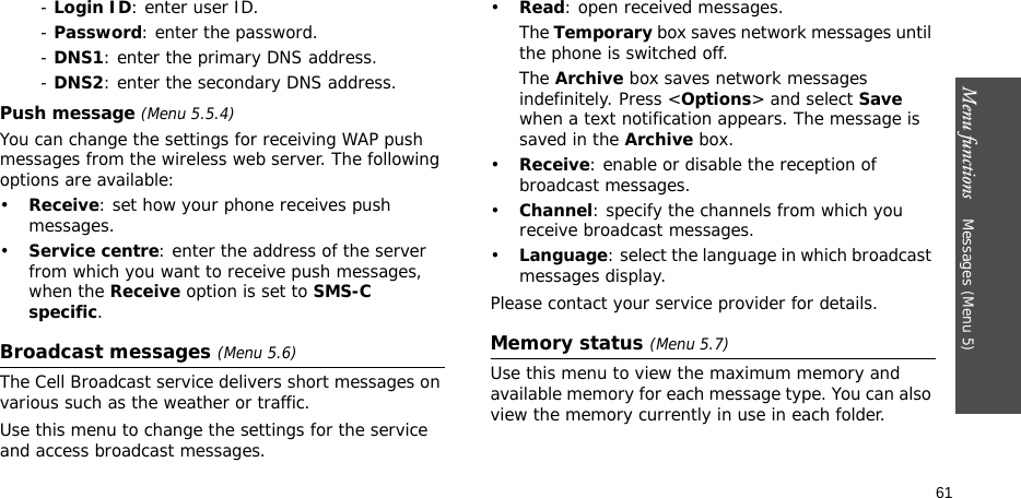 Menu functions    Messages (Menu 5)61- Login ID: enter user ID.- Password: enter the password.- DNS1: enter the primary DNS address.- DNS2: enter the secondary DNS address.Push message (Menu 5.5.4)You can change the settings for receiving WAP push messages from the wireless web server. The following options are available:•Receive: set how your phone receives push messages.•Service centre: enter the address of the server from which you want to receive push messages, when the Receive option is set to SMS-C specific.Broadcast messages (Menu 5.6)The Cell Broadcast service delivers short messages on various such as the weather or traffic.Use this menu to change the settings for the service and access broadcast messages.•Read: open received messages.The Temporary box saves network messages until the phone is switched off.The Archive box saves network messages indefinitely. Press &lt;Options&gt; and select Save when a text notification appears. The message is saved in the Archive box.•Receive: enable or disable the reception of broadcast messages.•Channel: specify the channels from which you receive broadcast messages.•Language: select the language in which broadcast messages display.Please contact your service provider for details.Memory status (Menu 5.7)Use this menu to view the maximum memory and available memory for each message type. You can also view the memory currently in use in each folder.