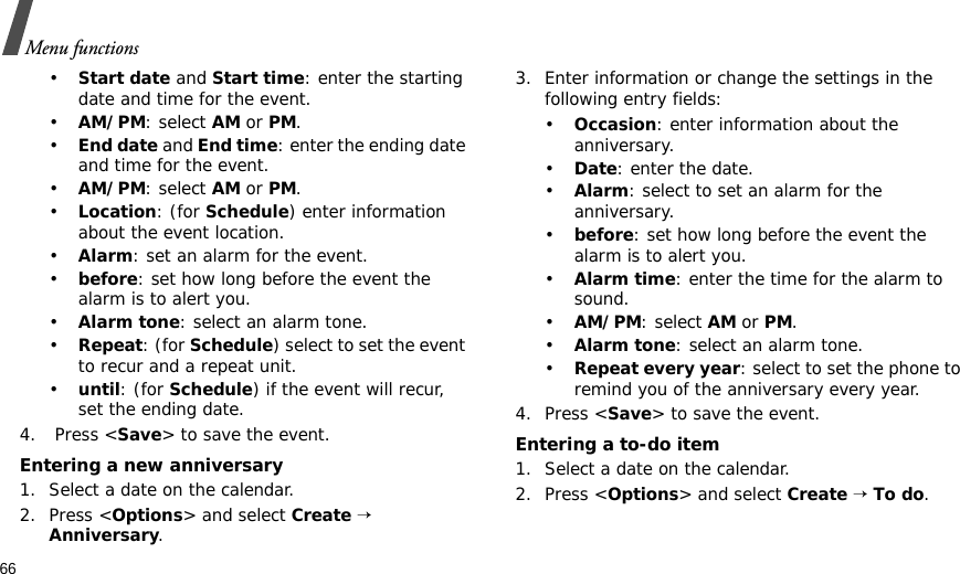 66Menu functions•Start date and Start time: enter the starting date and time for the event.•AM/PM: select AM or PM.•End date and End time: enter the ending date and time for the event.•AM/PM: select AM or PM.•Location: (for Schedule) enter information about the event location. •Alarm: set an alarm for the event. •before: set how long before the event the alarm is to alert you.•Alarm tone: select an alarm tone.•Repeat: (for Schedule) select to set the event to recur and a repeat unit. •until: (for Schedule) if the event will recur, set the ending date. 4.  Press &lt;Save&gt; to save the event.Entering a new anniversary1. Select a date on the calendar.2. Press &lt;Options&gt; and select Create → Anniversary.3. Enter information or change the settings in the following entry fields:•Occasion: enter information about the anniversary.•Date: enter the date.•Alarm: select to set an alarm for the anniversary.•before: set how long before the event the alarm is to alert you. •Alarm time: enter the time for the alarm to sound.•AM/PM: select AM or PM.•Alarm tone: select an alarm tone.•Repeat every year: select to set the phone to remind you of the anniversary every year.4. Press &lt;Save&gt; to save the event.Entering a to-do item1. Select a date on the calendar.2. Press &lt;Options&gt; and select Create → To do.