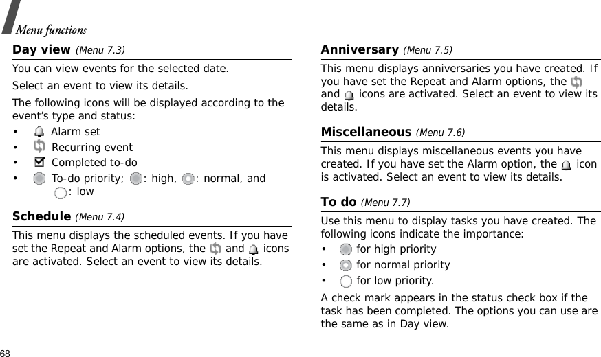 68Menu functionsDay view (Menu 7.3)You can view events for the selected date.Select an event to view its details.The following icons will be displayed according to the event’s type and status:• Alarm set • Recurring event• Completed to-do•  To-do priority;  : high,  : normal, and : lowSchedule (Menu 7.4)This menu displays the scheduled events. If you have set the Repeat and Alarm options, the   and   icons are activated. Select an event to view its details.Anniversary (Menu 7.5) This menu displays anniversaries you have created. If you have set the Repeat and Alarm options, the   and   icons are activated. Select an event to view its details.Miscellaneous (Menu 7.6)This menu displays miscellaneous events you have created. If you have set the Alarm option, the   icon is activated. Select an event to view its details.To do (Menu 7.7)Use this menu to display tasks you have created. The following icons indicate the importance: •  for high priority•  for normal priority•  for low priority. A check mark appears in the status check box if the task has been completed. The options you can use are the same as in Day view.