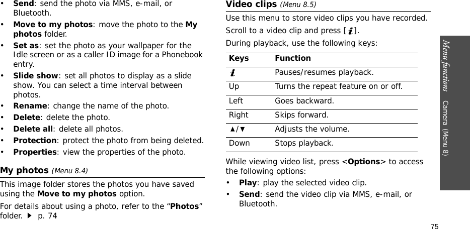 Menu functions    Camera(Menu 8)75•Send: send the photo via MMS, e-mail, or Bluetooth.•Move to my photos: move the photo to the My photos folder.•Set as: set the photo as your wallpaper for the Idle screen or as a caller ID image for a Phonebook entry.•Slide show: set all photos to display as a slide show. You can select a time interval between photos.•Rename: change the name of the photo.•Delete: delete the photo.•Delete all: delete all photos.•Protection: protect the photo from being deleted.•Properties: view the properties of the photo.My photos (Menu 8.4)This image folder stores the photos you have saved using the Move to my photos option.For details about using a photo, refer to the “Photos” folder. p. 74Video clips (Menu 8.5)Use this menu to store video clips you have recorded.Scroll to a video clip and press [ ].During playback, use the following keys:While viewing video list, press &lt;Options&gt; to access the following options:•Play: play the selected video clip.•Send: send the video clip via MMS, e-mail, or Bluetooth.Keys FunctionPauses/resumes playback.Up Turns the repeat feature on or off.Left Goes backward.Right Skips forward./ Adjusts the volume.Down Stops playback.