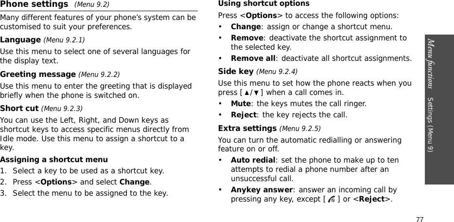 Menu functions    Settings (Menu 9)77Phone settings (Menu 9.2)Many different features of your phone’s system can be customised to suit your preferences.Language (Menu 9.2.1)Use this menu to select one of several languages for the display text.Greeting message (Menu 9.2.2)Use this menu to enter the greeting that is displayed briefly when the phone is switched on.Short cut (Menu 9.2.3)You can use the Left, Right, and Down keys as shortcut keys to access specific menus directly from Idle mode. Use this menu to assign a shortcut to a key.Assigning a shortcut menu1. Select a key to be used as a shortcut key.2. Press &lt;Options&gt; and select Change.3. Select the menu to be assigned to the key.Using shortcut optionsPress &lt;Options&gt; to access the following options:•Change: assign or change a shortcut menu.•Remove: deactivate the shortcut assignment to the selected key.•Remove all: deactivate all shortcut assignments.Side key (Menu 9.2.4)Use this menu to set how the phone reacts when you press [ / ] when a call comes in.•Mute: the keys mutes the call ringer.•Reject: the key rejects the call.Extra settings (Menu 9.2.5)You can turn the automatic redialling or answering feature on or off.•Auto redial: set the phone to make up to ten attempts to redial a phone number after an unsuccessful call.•Anykey answer: answer an incoming call by pressing any key, except [ ] or &lt;Reject&gt;. 
