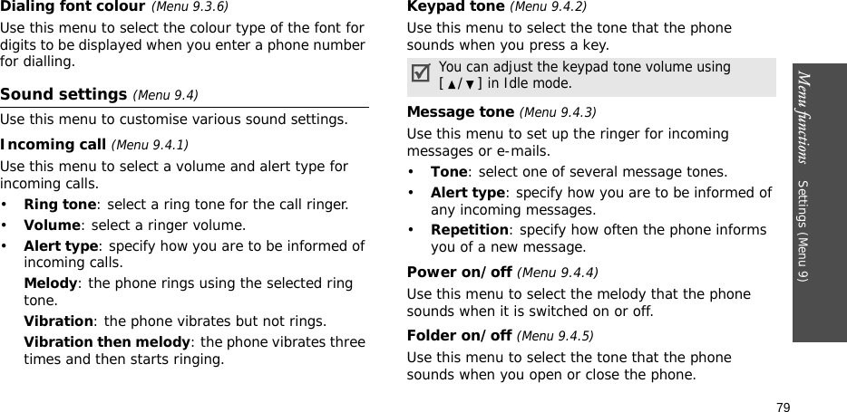 Menu functions    Settings (Menu 9)79Dialing font colour(Menu 9.3.6)Use this menu to select the colour type of the font for digits to be displayed when you enter a phone number for dialling.Sound settings (Menu 9.4)Use this menu to customise various sound settings.Incoming call (Menu 9.4.1)Use this menu to select a volume and alert type for incoming calls.•Ring tone: select a ring tone for the call ringer.•Volume: select a ringer volume.•Alert type: specify how you are to be informed of incoming calls.Melody: the phone rings using the selected ring tone.Vibration: the phone vibrates but not rings.Vibration then melody: the phone vibrates three times and then starts ringing.Keypad tone (Menu 9.4.2)Use this menu to select the tone that the phone sounds when you press a key.Message tone (Menu 9.4.3) Use this menu to set up the ringer for incoming messages or e-mails. •Tone: select one of several message tones. •Alert type: specify how you are to be informed of any incoming messages.•Repetition: specify how often the phone informs you of a new message.Power on/off (Menu 9.4.4)Use this menu to select the melody that the phone sounds when it is switched on or off. Folder on/off (Menu 9.4.5)Use this menu to select the tone that the phone sounds when you open or close the phone. You can adjust the keypad tone volume using [/] in Idle mode.