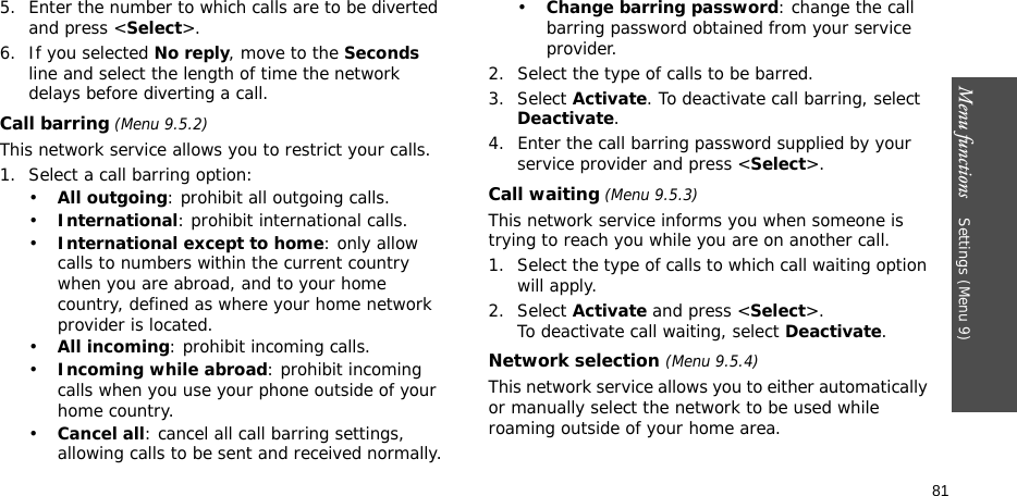 Menu functions    Settings (Menu 9)815. Enter the number to which calls are to be diverted and press &lt;Select&gt;.6. If you selected No reply, move to the Seconds line and select the length of time the network delays before diverting a call.Call barring (Menu 9.5.2)This network service allows you to restrict your calls.1. Select a call barring option:•All outgoing: prohibit all outgoing calls.•International: prohibit international calls.•International except to home: only allow calls to numbers within the current country when you are abroad, and to your home country, defined as where your home network provider is located.•All incoming: prohibit incoming calls.•Incoming while abroad: prohibit incoming calls when you use your phone outside of your home country.•Cancel all: cancel all call barring settings, allowing calls to be sent and received normally.•Change barring password: change the call barring password obtained from your service provider.2. Select the type of calls to be barred. 3. Select Activate. To deactivate call barring, select Deactivate.4. Enter the call barring password supplied by your service provider and press &lt;Select&gt;.Call waiting (Menu 9.5.3)This network service informs you when someone is trying to reach you while you are on another call.1. Select the type of calls to which call waiting option will apply.2. Select Activate and press &lt;Select&gt;. To deactivate call waiting, select Deactivate. Network selection (Menu 9.5.4)This network service allows you to either automatically or manually select the network to be used while roaming outside of your home area. 