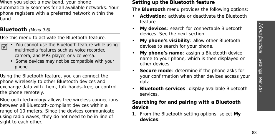 Menu functions    Settings (Menu 9)83When you select a new band, your phone automatically searches for all available networks. Your phone registers with a preferred network within the band.Bluetooth(Menu 9.6) Use this menu to activate the Bluetooth feature.Using the Bluetooth feature, you can connect the phone wirelessly to other Bluetooth devices and exchange data with them, talk hands-free, or control the phone remotely.Bluetooth technology allows free wireless connections between all Bluetooth-compliant devices within a range of 10 meters. Since the devices communicate using radio waves, they do not need to be in line of sight to each other. Setting up the Bluetooth featureThe Bluetooth menu provides the following options:•Activation: activate or deactivate the Bluetooth feature.•My devices: search for connectable Bluetooth devices. See the next section.•My phone’s visibility: allow other Bluetooth devices to search for your phone.•My phone’s name: assign a Bluetooth device name to your phone, which is then displayed on other devices.•Secure mode: determine if the phone asks for your confirmation when other devices access your data.•Bluetooth services: display available Bluetooth services. Searching for and pairing with a Bluetooth device1. From the Bluetooth setting options, select My devices.•  You cannot use the Bluetooth feature while using   multimedia features such as voice recorder,   camera, and MP3 player, or vice versa.•  Some devices may not be compatible with your   phone.