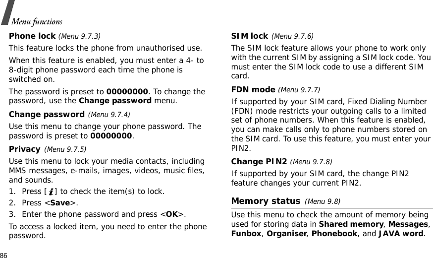 86Menu functionsPhone lock (Menu 9.7.3) This feature locks the phone from unauthorised use. When this feature is enabled, you must enter a 4- to 8-digit phone password each time the phone is switched on.The password is preset to 00000000. To change the password, use the Change password menu.Change password(Menu 9.7.4)Use this menu to change your phone password. The password is preset to 00000000.Privacy(Menu 9.7.5)Use this menu to lock your media contacts, including MMS messages, e-mails, images, videos, music files, and sounds.1. Press [ ] to check the item(s) to lock.2. Press &lt;Save&gt;.3. Enter the phone password and press &lt;OK&gt;.To access a locked item, you need to enter the phone password.SIM lock(Menu 9.7.6)The SIM lock feature allows your phone to work only with the current SIM by assigning a SIM lock code. You must enter the SIM lock code to use a different SIM card.FDN mode (Menu 9.7.7) If supported by your SIM card, Fixed Dialing Number (FDN) mode restricts your outgoing calls to a limited set of phone numbers. When this feature is enabled, you can make calls only to phone numbers stored on the SIM card. To use this feature, you must enter your PIN2.Change PIN2 (Menu 9.7.8)If supported by your SIM card, the change PIN2 feature changes your current PIN2. Memory status(Menu 9.8)Use this menu to check the amount of memory being used for storing data in Shared memory, Messages, Funbox, Organiser, Phonebook, and JAVA word.