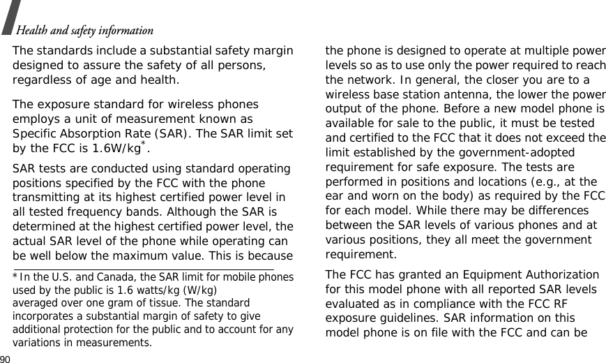 90Health and safety informationThe standards include a substantial safety margin designed to assure the safety of all persons, regardless of age and health. The exposure standard for wireless phones employs a unit of measurement known as Specific Absorption Rate (SAR). The SAR limit set by the FCC is 1.6W/kg*.SAR tests are conducted using standard operating positions specified by the FCC with the phone transmitting at its highest certified power level in all tested frequency bands. Although the SAR is determined at the highest certified power level, the actual SAR level of the phone while operating can be well below the maximum value. This is because the phone is designed to operate at multiple power levels so as to use only the power required to reach the network. In general, the closer you are to a wireless base station antenna, the lower the power output of the phone. Before a new model phone is available for sale to the public, it must be tested and certified to the FCC that it does not exceed the limit established by the government-adopted requirement for safe exposure. The tests are performed in positions and locations (e.g., at the ear and worn on the body) as required by the FCC for each model. While there may be differences between the SAR levels of various phones and at various positions, they all meet the government requirement.The FCC has granted an Equipment Authorization for this model phone with all reported SAR levels evaluated as in compliance with the FCC RF exposure guidelines. SAR information on this model phone is on file with the FCC and can be *In the U.S. and Canada, the SAR limit for mobile phones used by the public is 1.6 watts/kg (W/kg)averaged over one gram of tissue. The standard incorporates a substantial margin of safety to giveadditional protection for the public and to account for any variations in measurements.