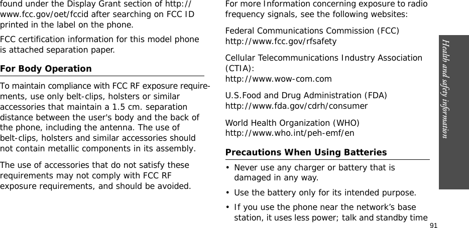 Health and safety information  91found under the Display Grant section of http://www.fcc.gov/oet/fccid after searching on FCC ID printed in the label on the phone.FCC certification information for this model phone is attached separation paper.For Body OperationTo maintain compliance with FCC RF exposure require-           ments, use only belt-clips, holsters or similar accessories that maintain a 1.5 cm. separation distance between the user&apos;s body and the back of    the phone, including the antenna. The use of belt-clips, holsters and similar accessories should not contain metallic components in its assembly. The use of accessories that do not satisfy these requirements may not comply with FCC RF exposure requirements, and should be avoided.  For more Information concerning exposure to radio frequency signals, see the following websites:Federal Communications Commission (FCC)http://www.fcc.gov/rfsafetyCellular Telecommunications Industry Association (CTIA):http://www.wow-com.comU.S.Food and Drug Administration (FDA)http://www.fda.gov/cdrh/consumerWorld Health Organization (WHO)http://www.who.int/peh-emf/enPrecautions When Using Batteries• Never use any charger or battery that is damaged in any way.• Use the battery only for its intended purpose.• If you use the phone near the network’s base station, it uses less power; talk and standby time 