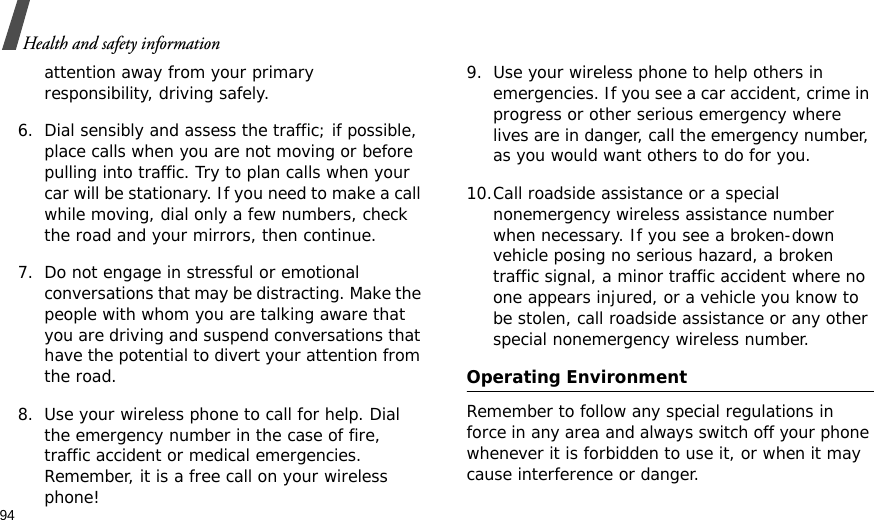 94Health and safety informationattention away from your primary responsibility, driving safely. 6. Dial sensibly and assess the traffic; if possible, place calls when you are not moving or before pulling into traffic. Try to plan calls when your car will be stationary. If you need to make a call while moving, dial only a few numbers, check the road and your mirrors, then continue.7. Do not engage in stressful or emotional conversations that may be distracting. Make the people with whom you are talking aware that you are driving and suspend conversations that have the potential to divert your attention from the road.8. Use your wireless phone to call for help. Dial the emergency number in the case of fire, traffic accident or medical emergencies. Remember, it is a free call on your wireless phone! 9. Use your wireless phone to help others in emergencies. If you see a car accident, crime in progress or other serious emergency where lives are in danger, call the emergency number, as you would want others to do for you.10.Call roadside assistance or a special nonemergency wireless assistance number when necessary. If you see a broken-down vehicle posing no serious hazard, a broken traffic signal, a minor traffic accident where no one appears injured, or a vehicle you know to be stolen, call roadside assistance or any other special nonemergency wireless number.Operating EnvironmentRemember to follow any special regulations in force in any area and always switch off your phone whenever it is forbidden to use it, or when it may cause interference or danger. 