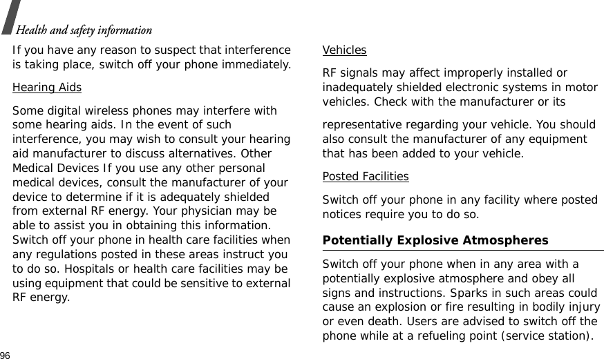 96Health and safety informationIf you have any reason to suspect that interference is taking place, switch off your phone immediately.Hearing AidsSome digital wireless phones may interfere with some hearing aids. In the event of such interference, you may wish to consult your hearing aid manufacturer to discuss alternatives. Other Medical Devices If you use any other personal medical devices, consult the manufacturer of your device to determine if it is adequately shielded from external RF energy. Your physician may be able to assist you in obtaining this information. Switch off your phone in health care facilities when any regulations posted in these areas instruct you to do so. Hospitals or health care facilities may be using equipment that could be sensitive to external RF energy.VehiclesRF signals may affect improperly installed or inadequately shielded electronic systems in motor vehicles. Check with the manufacturer or itsrepresentative regarding your vehicle. You should also consult the manufacturer of any equipment that has been added to your vehicle.Posted FacilitiesSwitch off your phone in any facility where posted notices require you to do so. Potentially Explosive Atmospheres Switch off your phone when in any area with a potentially explosive atmosphere and obey all signs and instructions. Sparks in such areas could cause an explosion or fire resulting in bodily injury or even death. Users are advised to switch off the phone while at a refueling point (service station). 