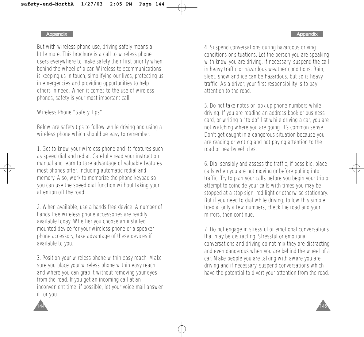 1454. Suspend conversations during hazardous drivingconditions or situations. Let the person you are speakingwith know you are driving; if necessary, suspend the callin heavy traffic or hazardous weather conditions. Rain,sleet, snow and ice can be hazardous, but so is heavytraffic. As a driver, your first responsibility is to payattention to the road. 5. Do not take notes or look up phone numbers whiledriving. If you are reading an address book or businesscard, or writing a “to do” list while driving a car, you arenot watching where you are going. It’s common sense.Don’t get caught in a dangerous situation because youare reading or writing and not paying attention to theroad or nearby vehicles. 6. Dial sensibly and assess the traffic; if possible, placecalls when you are not moving or before pulling intotraffic. Try to plan your calls before you begin your trip orattempt to coincide your calls with times you may bestopped at a stop sign, red light or otherwise stationary.But if you need to dial while driving, follow this simpletip-dial only a few numbers, check the road and yourmirrors, then continue. 7. Do not engage in stressful or emotional conversationsthat may be distracting. Stressful or emotionalconversations and driving do not mix-they are distractingand even dangerous when you are behind the wheel of acar. Make people you are talking with aware you aredriving and if necessary, suspend conversations whichhave the potential to divert your attention from the road. 144But with wireless phone use, driving safely means alittle more. This brochure is a call to wireless phoneusers everywhere to make safety their first priority whenbehind the wheel of a car. Wireless telecommunicationsis keeping us in touch, simplifying our lives, protecting usin emergencies and providing opportunities to helpothers in need. When it comes to the use of wirelessphones, safety is your most important call. Wireless Phone “Safety Tips” Below are safety tips to follow while driving and using awireless phone which should be easy to remember.1. Get to know your wireless phone and its features suchas speed dial and redial. Carefully read your instructionmanual and learn to take advantage of valuable featuresmost phones offer, including automatic redial andmemory. Also, work to memorize the phone keypad soyou can use the speed dial function without taking yourattention off the road. 2. When available, use a hands free device. A number ofhands free wireless phone accessories are readilyavailable today. Whether you choose an installedmounted device for your wireless phone or a speakerphone accessory, take advantage of these devices ifavailable to you. 3. Position your wireless phone within easy reach. Makesure you place your wireless phone within easy reachand where you can grab it without removing your eyesfrom the road. If you get an incoming call at aninconvenient time, if possible, let your voice mail answerit for you. AAppppeennddiixxAAppppeennddiixxsafety-end-NorthA  1/27/03  2:05 PM  Page 144