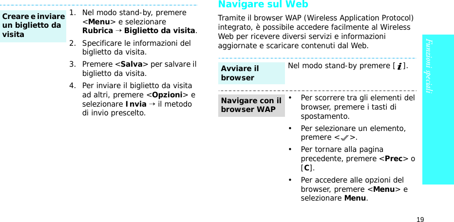 19Funzioni specialiNavigare sul WebTramite il browser WAP (Wireless Application Protocol) integrato, è possibile accedere facilmente al Wireless Web per ricevere diversi servizi e informazioni aggiornate e scaricare contenuti dal Web.1. Nel modo stand-by, premere &lt;Menu&gt; e selezionare Rubrica → Biglietto da visita.2. Specificare le informazioni del biglietto da visita.3. Premere &lt;Salva&gt; per salvare il biglietto da visita.4. Per inviare il biglietto da visita ad altri, premere &lt;Opzioni&gt; e selezionare Invia → il metodo di invio prescelto.Creare e inviare un biglietto da visitaNel modo stand-by premere [ ].• Per scorrere tra gli elementi del browser, premere i tasti di spostamento. • Per selezionare un elemento, premere &lt; &gt;.• Per tornare alla pagina precedente, premere &lt;Prec&gt; o [C].• Per accedere alle opzioni del browser, premere &lt;Menu&gt; e selezionare Menu.Avviare il browserNavigare con il browser WAP