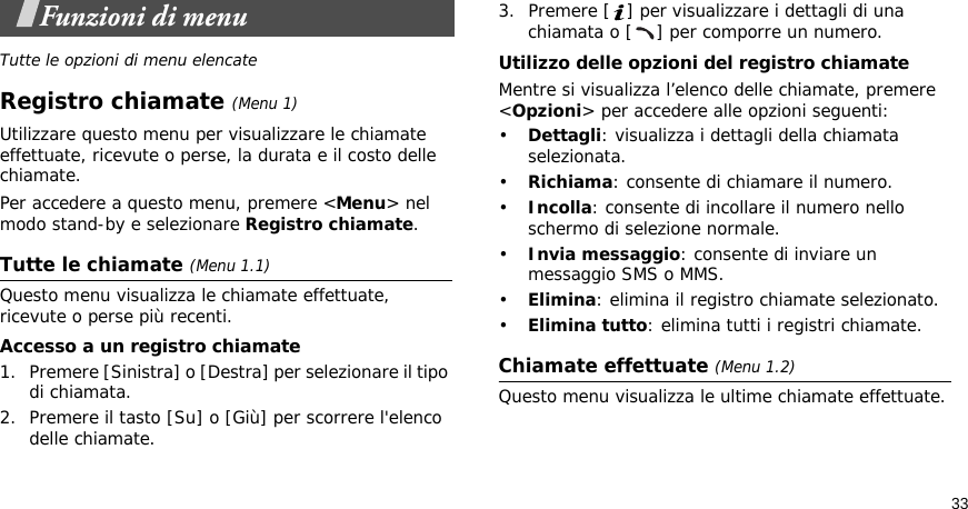 33Funzioni di menuTutte le opzioni di menu elencateRegistro chiamate (Menu 1)Utilizzare questo menu per visualizzare le chiamate effettuate, ricevute o perse, la durata e il costo delle chiamate.Per accedere a questo menu, premere &lt;Menu&gt; nel modo stand-by e selezionare Registro chiamate.Tutte le chiamate (Menu 1.1)Questo menu visualizza le chiamate effettuate, ricevute o perse più recenti. Accesso a un registro chiamate1. Premere [Sinistra] o [Destra] per selezionare il tipo di chiamata.2. Premere il tasto [Su] o [Giù] per scorrere l&apos;elenco delle chiamate. 3. Premere [ ] per visualizzare i dettagli di una chiamata o [ ] per comporre un numero.Utilizzo delle opzioni del registro chiamateMentre si visualizza l’elenco delle chiamate, premere &lt;Opzioni&gt; per accedere alle opzioni seguenti:•Dettagli: visualizza i dettagli della chiamata selezionata.•Richiama: consente di chiamare il numero.•Incolla: consente di incollare il numero nello schermo di selezione normale.•Invia messaggio: consente di inviare un messaggio SMS o MMS.•Elimina: elimina il registro chiamate selezionato.•Elimina tutto: elimina tutti i registri chiamate.Chiamate effettuate (Menu 1.2)Questo menu visualizza le ultime chiamate effettuate.