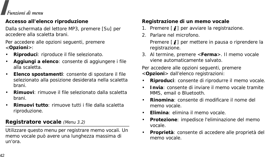 42Funzioni di menuAccesso all&apos;elenco riproduzioneDalla schermata del lettore MP3, premere [Su] per accedere alla scaletta brani.Per accedere alle opzioni seguenti, premere &lt;Opzioni&gt;:•Riproduci: riproduce il file selezionato.•Aggiungi a elenco: consente di aggiungere i file alla scaletta.•Elenco spostamenti: consente di spostare il file selezionato alla posizione desiderata nella scaletta brani.•Rimuovi: rimuove il file selezionato dalla scaletta brani.•Rimuovi tutto: rimuove tutti i file dalla scaletta riproduzione.Registratore vocale (Menu 3.2)Utilizzare questo menu per registrare memo vocali. Un memo vocale può avere una lunghezza massima di un&apos;ora.Registrazione di un memo vocale1. Premere [ ] per avviare la registrazione. 2. Parlare nel microfono. Premere [ ] per mettere in pausa o riprendere la registrazione.3. Al termine, premere &lt;Ferma&gt;. Il memo vocale viene automaticamente salvato.Per accedere alle opzioni seguenti, premere &lt;Opzioni&gt; dall’elenco registrazioni:•Riproduci: consente di riprodurre il memo vocale.•Invia: consente di inviare il memo vocale tramite MMS, email o Bluetooth.•Rinomina: consente di modificare il nome del memo vocale.•Elimina: elimina il memo vocale.•Protezione: impedisce l&apos;eliminazione del memo vocale.•Proprietà: consente di accedere alle proprietà del memo vocale.