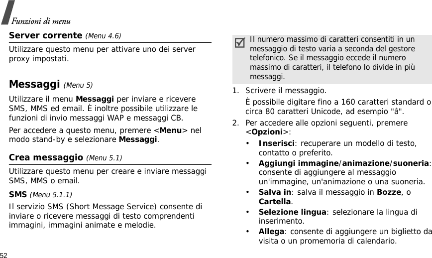 52Funzioni di menuServer corrente (Menu 4.6)Utilizzare questo menu per attivare uno dei server proxy impostati.Messaggi (Menu 5)Utilizzare il menu Messaggi per inviare e ricevere SMS, MMS ed email. È inoltre possibile utilizzare le funzioni di invio messaggi WAP e messaggi CB.Per accedere a questo menu, premere &lt;Menu&gt; nel modo stand-by e selezionare Messaggi.Crea messaggio (Menu 5.1)Utilizzare questo menu per creare e inviare messaggi SMS, MMS o email.SMS (Menu 5.1.1)Il servizio SMS (Short Message Service) consente di inviare o ricevere messaggi di testo comprendenti immagini, immagini animate e melodie.1. Scrivere il messaggio.È possibile digitare fino a 160 caratteri standard o circa 80 caratteri Unicode, ad esempio &quot;â&quot;.2. Per accedere alle opzioni seguenti, premere &lt;Opzioni&gt;:•Inserisci: recuperare un modello di testo, contatto o preferito.•Aggiungi immagine/animazione/suoneria: consente di aggiungere al messaggio un&apos;immagine, un&apos;animazione o una suoneria.•Salva in: salva il messaggio in Bozze, o Cartella.•Selezione lingua: selezionare la lingua di inserimento. •Allega: consente di aggiungere un biglietto da visita o un promemoria di calendario.Il numero massimo di caratteri consentiti in un messaggio di testo varia a seconda del gestore telefonico. Se il messaggio eccede il numero massimo di caratteri, il telefono lo divide in più messaggi.