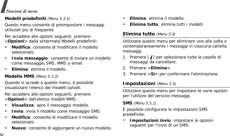 62Funzioni di menuModelli predefiniti (Menu 5.3.1)Questo menu consente di preimpostare i messaggi utilizzati più di frequente.Per accedere alle opzioni seguenti, premere &lt;Opzioni&gt; dalla schermata Modelli predefiniti:•Modifica: consente di modificare il modello selezionato.•Invia messaggio: consente di inviare un modello come messaggio SMS, MMS o email.•Elimina: elimina il modello.Modello MMS (Menu 5.3.2)Quando si accede a questo menu, è possibile visualizzare l&apos;elenco dei modelli salvati.Per accedere alle opzioni seguenti, premere &lt;Opzioni&gt; dall’elenco modelli MMS:•Visualizza: apre il messaggio modello.•Invia: invia il modello come messaggio SMS.•Modifica: consente di modificare il modello selezionato.•Nuovo: consente di aggiungere un nuovo modello.•Elimina: elimina il modello.•Elimina tutto: elimina tutti i modelli.Elimina tutto (Menu 5.4)Utilizzare questo menu per eliminare uno alla volta o contemporaneamente i messaggi in ciascuna cartella messaggi.1. Premere [ ] per selezionare tutte le caselle di messaggi da cancellare.2. Premere &lt;Elimina&gt;.3. Premere &lt;Sì&gt; per confermare l&apos;eliminazione.Impostazioni (Menu 5.5)Utilizzare questo menu per impostare le varie opzioni per l&apos;utilizzo del servizio messaggi.SMS (Menu 5.5.1)È possibile configurare le impostazioni SMS predefinite.•Impostazioni invio: impostare le opzioni seguenti per l&apos;invio di un SMS: