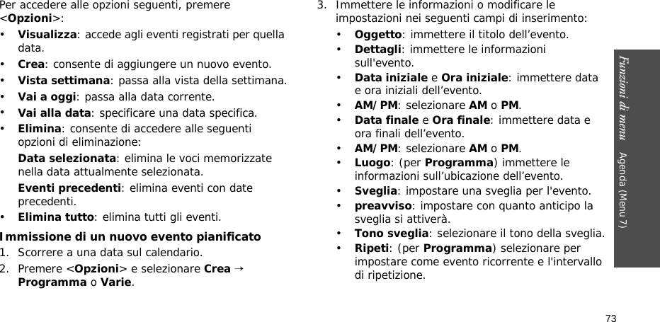 Funzioni di menu    Agenda (Menu 7)73Per accedere alle opzioni seguenti, premere &lt;Opzioni&gt;:•Visualizza: accede agli eventi registrati per quella data.•Crea: consente di aggiungere un nuovo evento.•Vista settimana: passa alla vista della settimana.•Vai a oggi: passa alla data corrente.•Vai alla data: specificare una data specifica.•Elimina: consente di accedere alle seguenti opzioni di eliminazione:Data selezionata: elimina le voci memorizzate nella data attualmente selezionata.Eventi precedenti: elimina eventi con date precedenti.•Elimina tutto: elimina tutti gli eventi.Immissione di un nuovo evento pianificato1. Scorrere a una data sul calendario.2. Premere &lt;Opzioni&gt; e selezionare Crea → Programma o Varie.3. Immettere le informazioni o modificare le impostazioni nei seguenti campi di inserimento:•Oggetto: immettere il titolo dell’evento.•Dettagli: immettere le informazioni sull&apos;evento.•Data iniziale e Ora iniziale: immettere data e ora iniziali dell’evento.•AM/PM: selezionare AM o PM.•Data finale e Ora finale: immettere data e ora finali dell’evento.•AM/PM: selezionare AM o PM.•Luogo: (per Programma) immettere le informazioni sull’ubicazione dell’evento. •Sveglia: impostare una sveglia per l&apos;evento. •preavviso: impostare con quanto anticipo la sveglia si attiverà.•Tono sveglia: selezionare il tono della sveglia.•Ripeti: (per Programma) selezionare per impostare come evento ricorrente e l&apos;intervallo di ripetizione. 