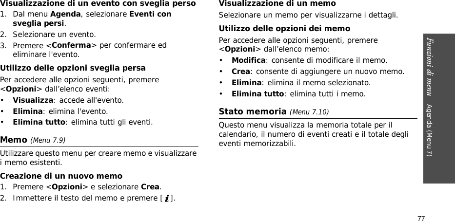 Funzioni di menu    Agenda (Menu 7)77Visualizzazione di un evento con sveglia perso1. Dal menu Agenda, selezionare Eventi con sveglia persi.2. Selezionare un evento.3. Premere &lt;Conferma&gt; per confermare ed eliminare l&apos;evento.Utilizzo delle opzioni sveglia persaPer accedere alle opzioni seguenti, premere &lt;Opzioni&gt; dall’elenco eventi:•Visualizza: accede all&apos;evento.•Elimina: elimina l&apos;evento.•Elimina tutto: elimina tutti gli eventi.Memo (Menu 7.9)Utilizzare questo menu per creare memo e visualizzare i memo esistenti.Creazione di un nuovo memo1. Premere &lt;Opzioni&gt; e selezionare Crea.2. Immettere il testo del memo e premere [ ].Visualizzazione di un memoSelezionare un memo per visualizzarne i dettagli. Utilizzo delle opzioni dei memoPer accedere alle opzioni seguenti, premere &lt;Opzioni&gt; dall’elenco memo:•Modifica: consente di modificare il memo.•Crea: consente di aggiungere un nuovo memo.•Elimina: elimina il memo selezionato.•Elimina tutto: elimina tutti i memo.Stato memoria (Menu 7.10)Questo menu visualizza la memoria totale per il calendario, il numero di eventi creati e il totale degli eventi memorizzabili.